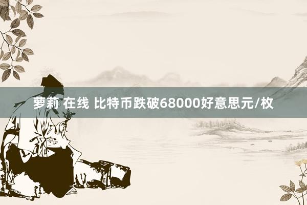 萝莉 在线 比特币跌破68000好意思元/枚