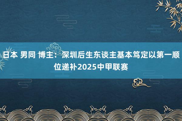 日本 男同 博主：深圳后生东谈主基本笃定以第一顺位递补2025中甲联赛