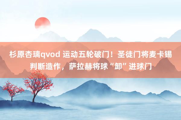 杉原杏璃qvod 运动五轮破门！圣徒门将麦卡锡判断造作，萨拉赫将球“卸”进球门