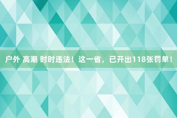 户外 高潮 时时违法！这一省，已开出118张罚单！