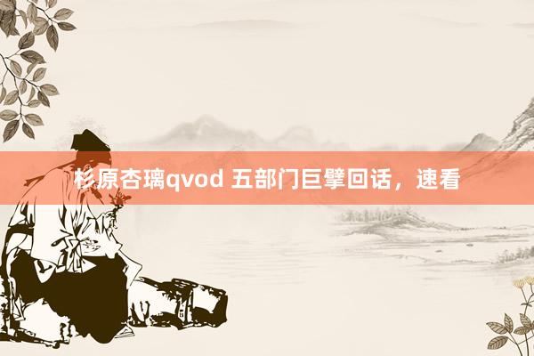 杉原杏璃qvod 五部门巨擘回话，速看