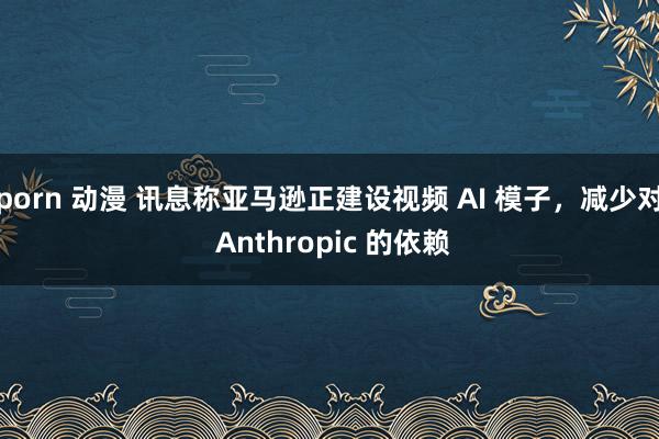 porn 动漫 讯息称亚马逊正建设视频 AI 模子，减少对 Anthropic 的依赖