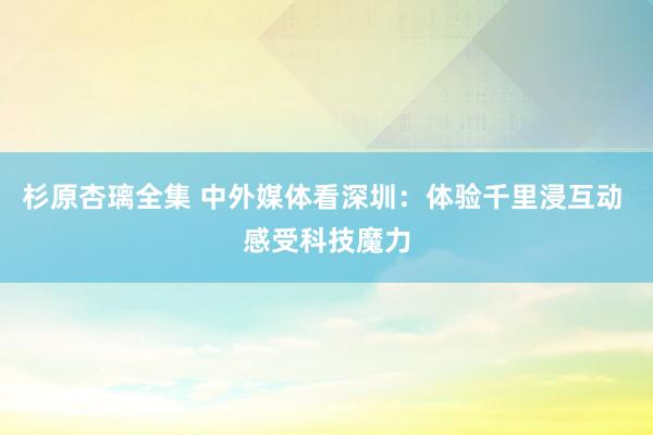 杉原杏璃全集 中外媒体看深圳：体验千里浸互动 感受科技魔力