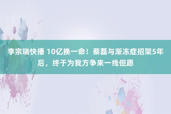 李宗瑞快播 10亿换一命！蔡磊与渐冻症招架5年后，终于为我方争来一线但愿