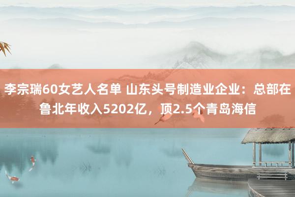 李宗瑞60女艺人名单 山东头号制造业企业：总部在鲁北年收入5202亿，顶2.5个青岛海信