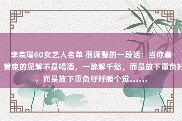 李宗瑞60女艺人名单 很调整的一段话：当你窘迫不胜的时候，管束的见解不是喝酒，一醉解千愁，而是放下重负好好睡个觉……