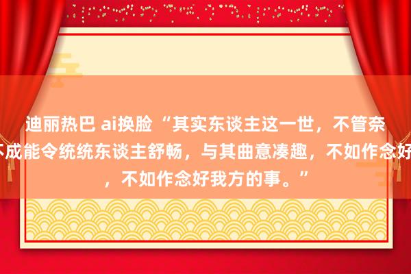 迪丽热巴 ai换脸 “其实东谈主这一世，不管奈何作念，齐不成能令统统东谈主舒畅，与其曲意凑趣，不如作念好我方的事。”