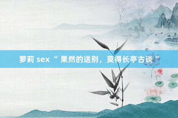 萝莉 sex “ 果然的送别，莫得长亭古谈 ”