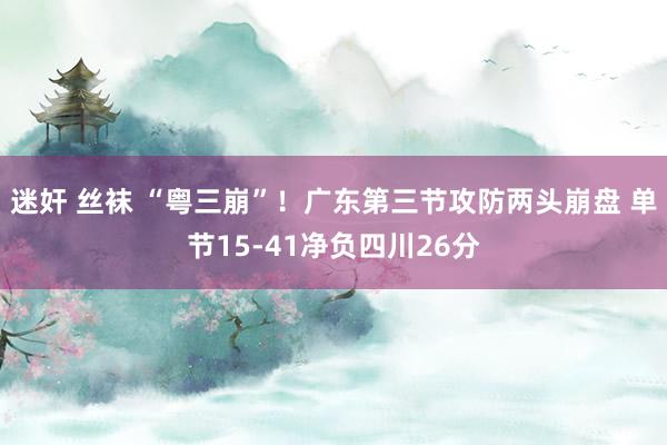 迷奸 丝袜 “粤三崩”！广东第三节攻防两头崩盘 单节15-41净负四川26分