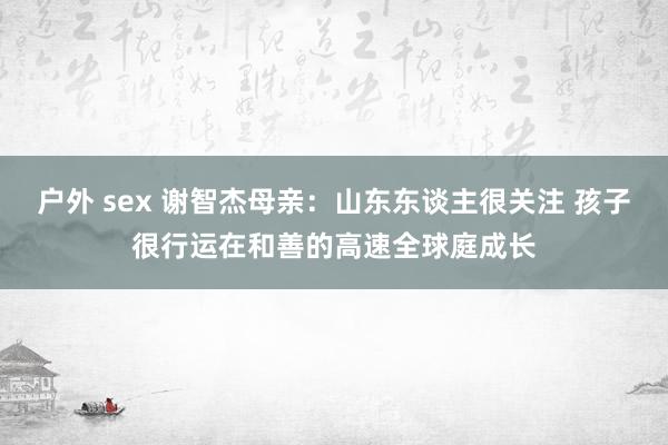 户外 sex 谢智杰母亲：山东东谈主很关注 孩子很行运在和善的高速全球庭成长