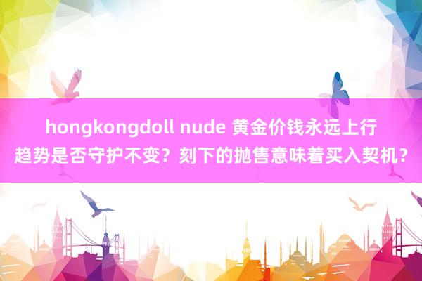 hongkongdoll nude 黄金价钱永远上行趋势是否守护不变？刻下的抛售意味着买入契机？