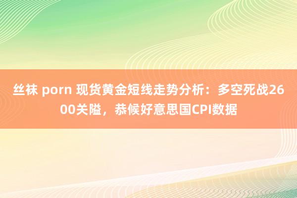 丝袜 porn 现货黄金短线走势分析：多空死战2600关隘，恭候好意思国CPI数据