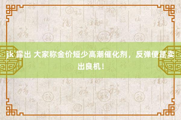 jk 露出 大家称金价短少高潮催化剂，反弹便是卖出良机！