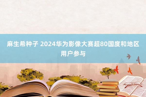 麻生希种子 2024华为影像大赛超80国度和地区用户参与