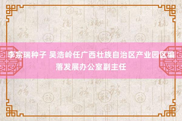 李宗瑞种子 吴浩岭任广西壮族自治区产业园区编落发展办公室副主任