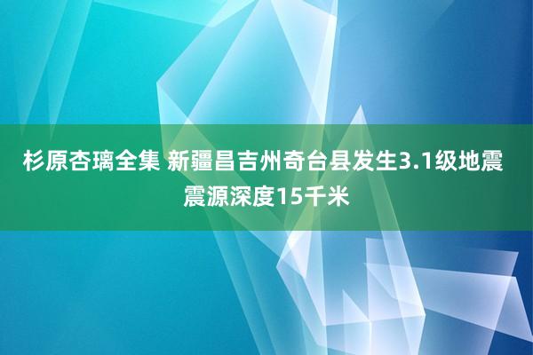 杉原杏璃全集 新疆昌吉州奇台县发生3.1级地震 震源深度15千米