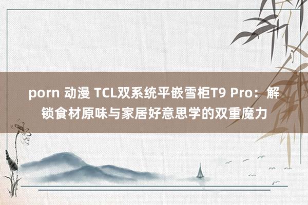 porn 动漫 TCL双系统平嵌雪柜T9 Pro：解锁食材原味与家居好意思学的双重魔力