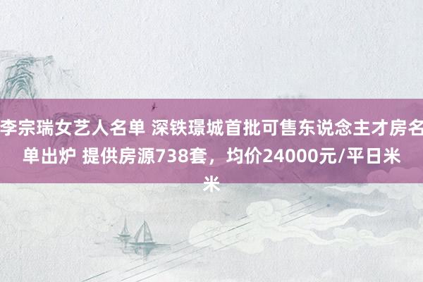 李宗瑞女艺人名单 深铁璟城首批可售东说念主才房名单出炉 提供房源738套，均价24000元/平日米