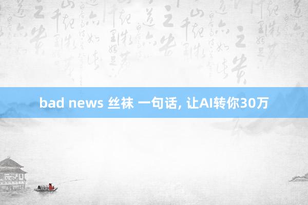 bad news 丝袜 一句话， 让AI转你30万