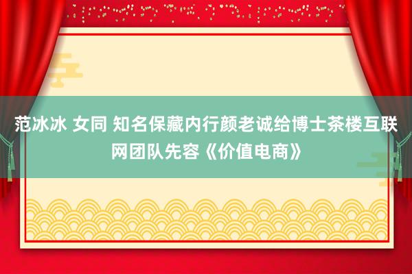 范冰冰 女同 知名保藏内行颜老诚给博士茶楼互联网团队先容《价值电商》