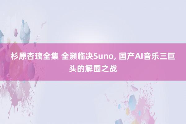 杉原杏璃全集 全濒临决Suno， 国产AI音乐三巨头的解围之战