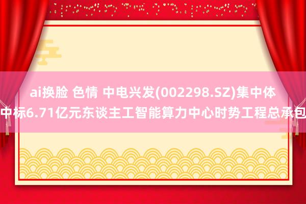 ai换脸 色情 中电兴发(002298.SZ)集中体中标6.71亿元东谈主工智能算力中心时势工程总承包