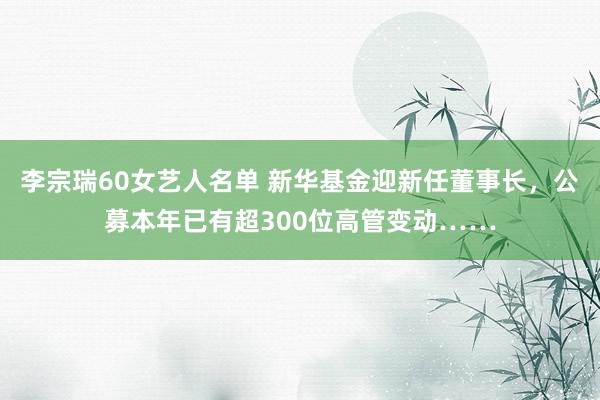 李宗瑞60女艺人名单 新华基金迎新任董事长，公募本年已有超300位高管变动……