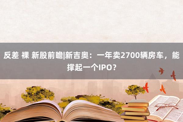 反差 裸 新股前瞻|新吉奥：一年卖2700辆房车，能撑起一个IPO？