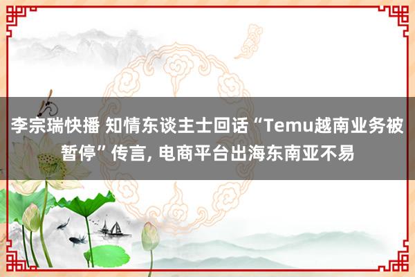 李宗瑞快播 知情东谈主士回话“Temu越南业务被暂停”传言， 电商平台出海东南亚不易