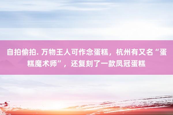 自拍偷拍. 万物王人可作念蛋糕，杭州有又名“蛋糕魔术师”，还复刻了一款凤冠蛋糕