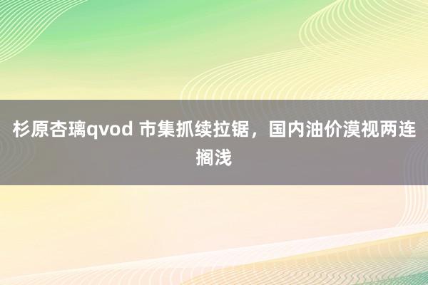 杉原杏璃qvod 市集抓续拉锯，国内油价漠视两连搁浅