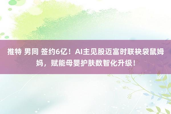 推特 男同 签约6亿！AI主见股迈富时联袂袋鼠姆妈，赋能母婴护肤数智化升级！