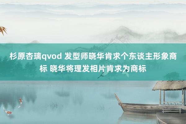 杉原杏璃qvod 发型师晓华肯求个东谈主形象商标 晓华将理发相片肯求为商标