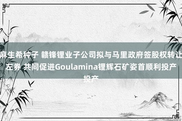 麻生希种子 赣锋锂业子公司拟与马里政府签股权转让左券 共同促进Goulamina锂辉石矿姿首顺利投产