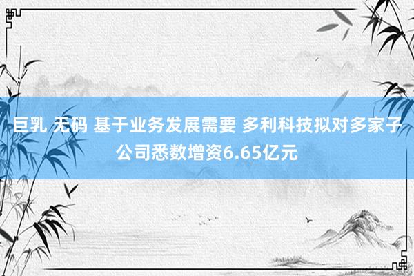 巨乳 无码 基于业务发展需要 多利科技拟对多家子公司悉数增资6.65亿元