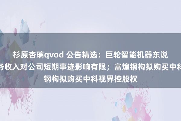 杉原杏璃qvod 公告精选：巨轮智能机器东说念主联系业务收入对公司短期事迹影响有限；富煌钢构拟购买中科视界控股权