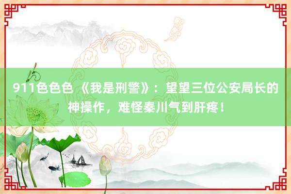 911色色色 《我是刑警》：望望三位公安局长的神操作，难怪秦川气到肝疼！