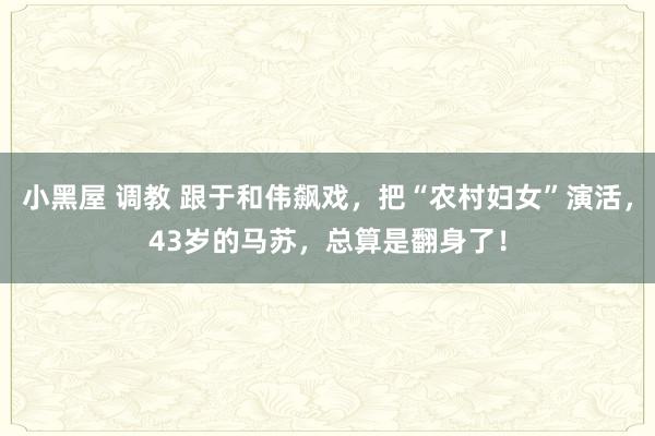 小黑屋 调教 跟于和伟飙戏，把“农村妇女”演活，43岁的马苏，总算是翻身了！