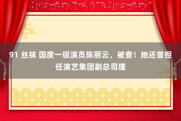 91 丝袜 国度一级演员陈丽云，被查！她还曾担任演艺集团副总司理