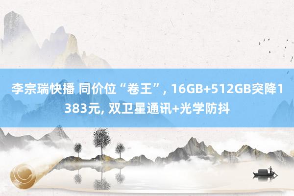 李宗瑞快播 同价位“卷王”， 16GB+512GB突降1383元， 双卫星通讯+光学防抖