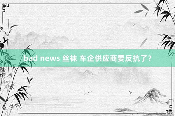 bad news 丝袜 车企供应商要反抗了？