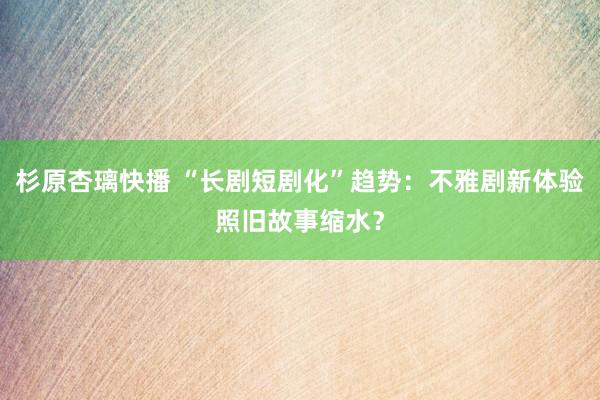 杉原杏璃快播 “长剧短剧化”趋势：不雅剧新体验照旧故事缩水？