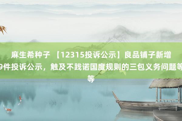 麻生希种子 【12315投诉公示】良品铺子新增9件投诉公示，触及不践诺国度规则的三包义务问题等