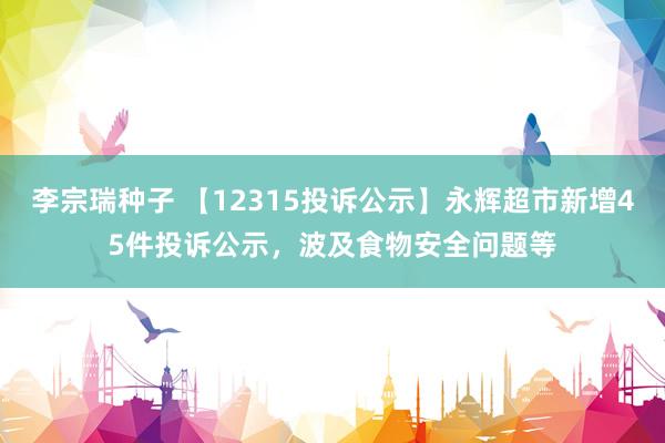 李宗瑞种子 【12315投诉公示】永辉超市新增45件投诉公示，波及食物安全问题等