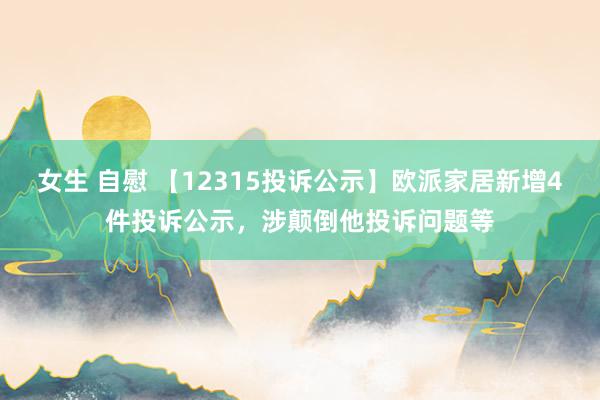 女生 自慰 【12315投诉公示】欧派家居新增4件投诉公示，涉颠倒他投诉问题等