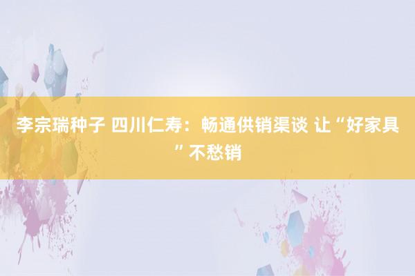 李宗瑞种子 四川仁寿：畅通供销渠谈 让“好家具”不愁销