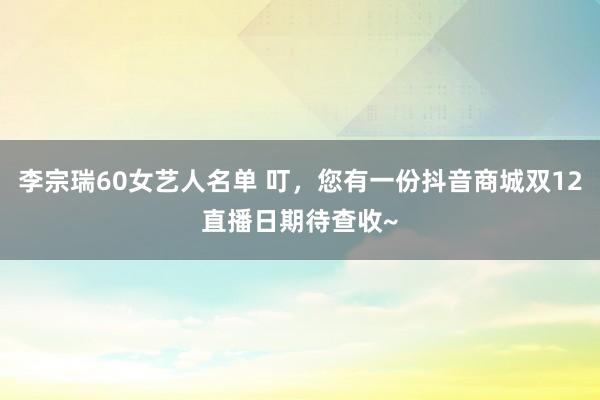 李宗瑞60女艺人名单 叮，您有一份抖音商城双12直播日期待查收~