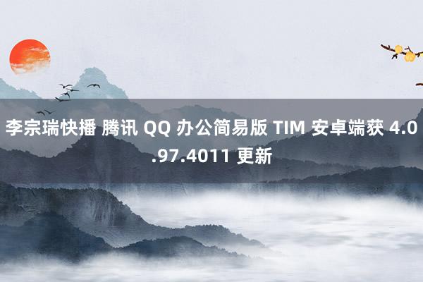 李宗瑞快播 腾讯 QQ 办公简易版 TIM 安卓端获 4.0.97.4011 更新