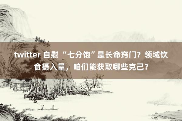 twitter 自慰 “七分饱”是长命窍门？领域饮食摄入量，咱们能获取哪些克己？