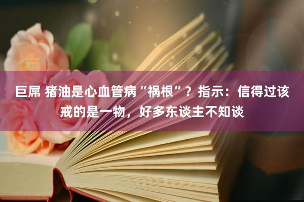 巨屌 猪油是心血管病“祸根”？指示：信得过该戒的是一物，好多东谈主不知谈